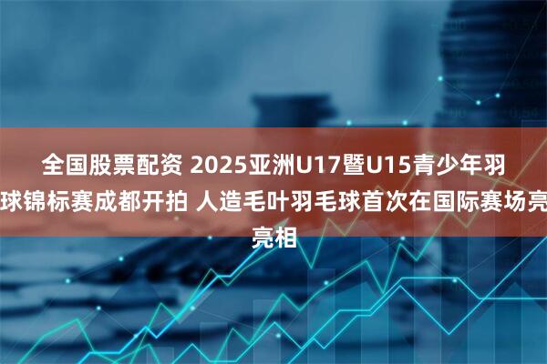 全国股票配资 2025亚洲U17暨U15青少年羽毛球锦标赛成都开拍 人造毛叶羽毛球首次在国际赛场亮相
