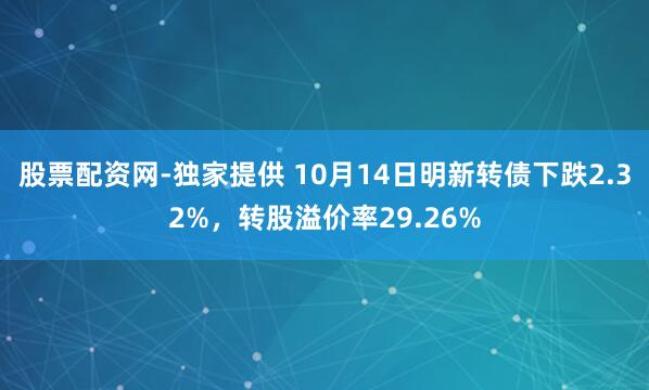 股票配资网-独家提供 10月14日明新转债下跌2.32%，转股溢价率29.26%