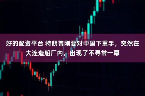 好的配资平台 特朗普刚要对中国下重手，突然在大连造船厂内，出现了不寻常一幕