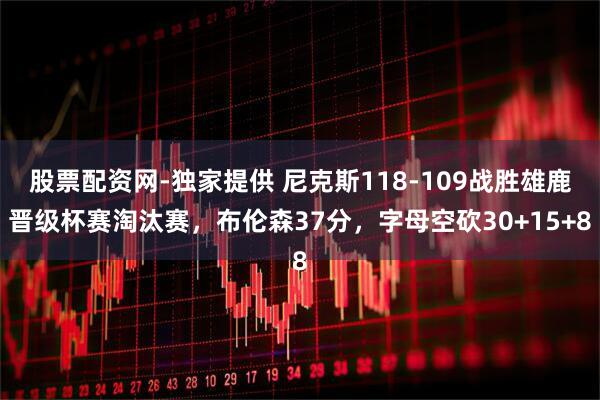 股票配资网-独家提供 尼克斯118-109战胜雄鹿晋级杯赛淘汰赛，布伦森37分，字母空砍30+15+8