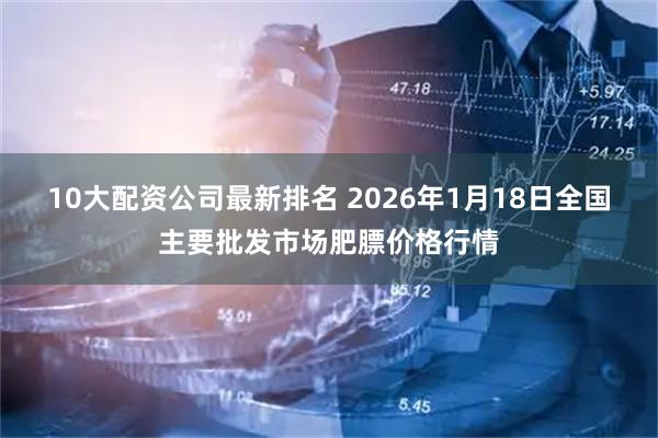 10大配资公司最新排名 2026年1月18日全国主要批发市场肥膘价格行情