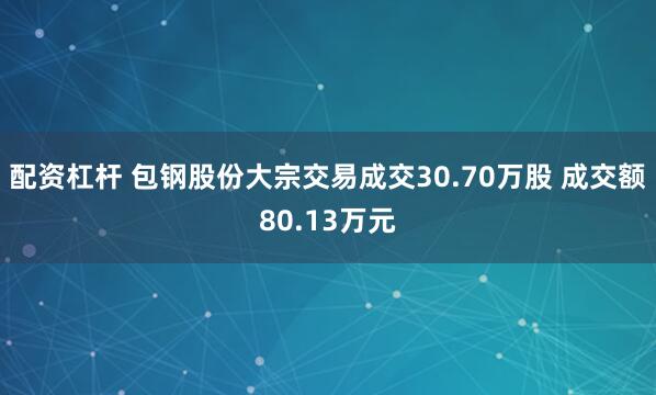 配资杠杆 包钢股份大宗交易成交30.70万股 成交额80.13万元