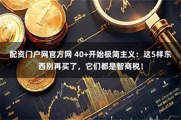 配资门户网官方网 40+开始极简主义：这5样东西别再买了，它们都是智商税！