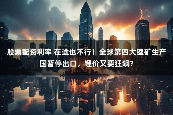 股票配资利率 在途也不行！全球第四大锂矿生产国暂停出口，锂价又要狂飙？