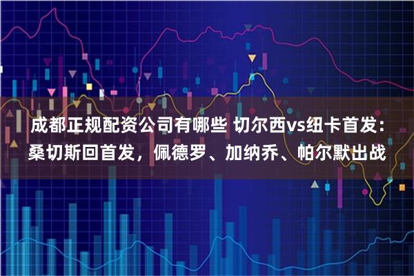 成都正规配资公司有哪些 切尔西vs纽卡首发：桑切斯回首发，佩德罗、加纳乔、帕尔默出战