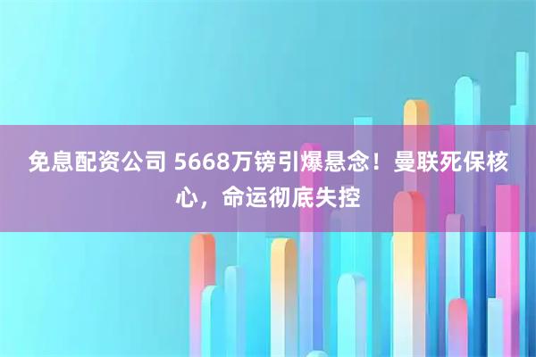 免息配资公司 5668万镑引爆悬念！曼联死保核心，命运彻底失控