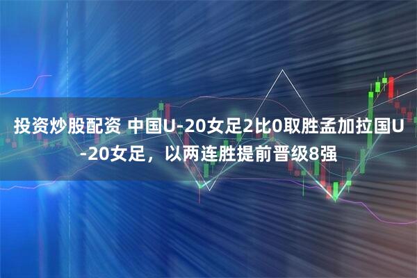 投资炒股配资 中国U-20女足2比0取胜孟加拉国U-20女足，以两连胜提前晋级8强