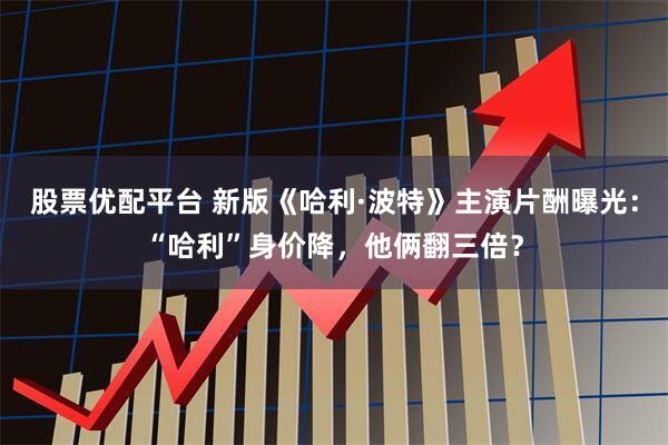股票优配平台 新版《哈利·波特》主演片酬曝光：“哈利”身价降，他俩翻三倍？