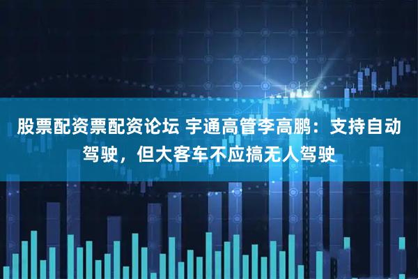 股票配资票配资论坛 宇通高管李高鹏：支持自动驾驶，但大客车不应搞无人驾驶