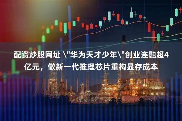 配资炒股网址 ＂华为天才少年＂创业连融超4亿元，做新一代推理芯片重构显存成本