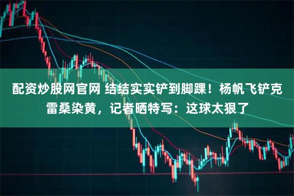配资炒股网官网 结结实实铲到脚踝！杨帆飞铲克雷桑染黄，记者晒特写：这球太狠了