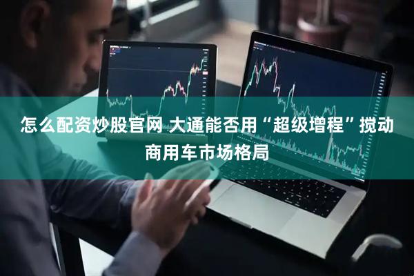 怎么配资炒股官网 大通能否用“超级增程”搅动商用车市场格局