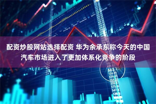 配资炒股网站选择配资 华为余承东称今天的中国汽车市场进入了更加体系化竞争的阶段
