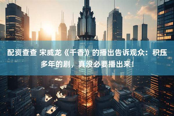 配资查查 宋威龙《千香》的播出告诉观众：积压多年的剧，真没必要播出来！