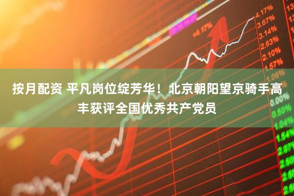 按月配资 平凡岗位绽芳华！北京朝阳望京骑手高丰获评全国优秀共产党员
