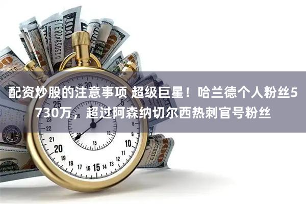 配资炒股的注意事项 超级巨星！哈兰德个人粉丝5730万，超过阿森纳切尔西热刺官号粉丝