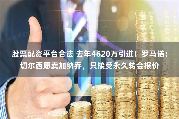 股票配资平台合法 去年4620万引进！罗马诺：切尔西愿卖加纳乔，只接受永久转会报价