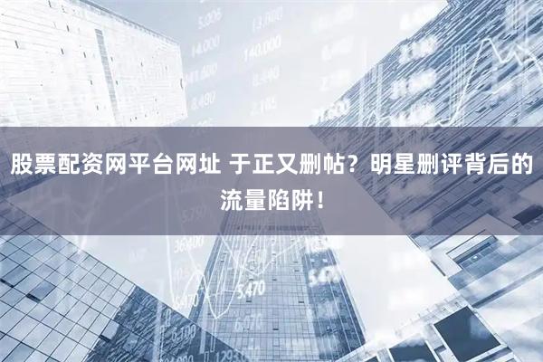 股票配资网平台网址 于正又删帖？明星删评背后的流量陷阱！