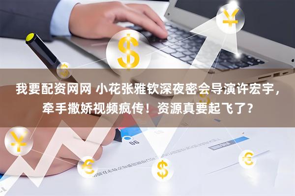 我要配资网网 小花张雅钦深夜密会导演许宏宇，牵手撒娇视频疯传！资源真要起飞了？