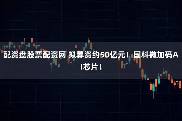 配资盘股票配资网 拟募资约50亿元！国科微加码AI芯片！