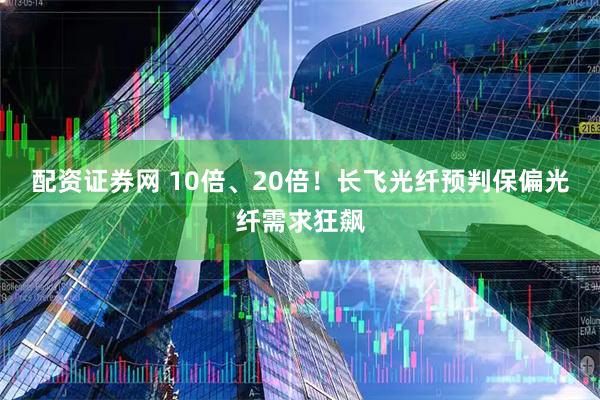 配资证券网 10倍、20倍！长飞光纤预判保偏光纤需求狂飙