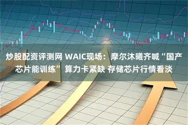 炒股配资评测网 WAIC现场：摩尔沐曦齐喊“国产芯片能训练” 算力卡紧缺 存储芯片行情看淡
