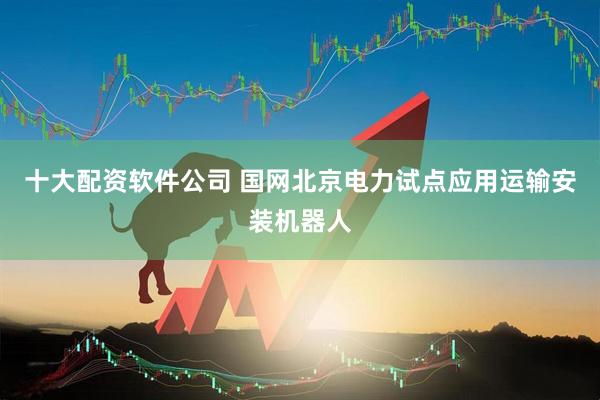 十大配资软件公司 国网北京电力试点应用运输安装机器人
